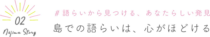 Niijima Story 02 #語らいから見つける、あなたらしい発見 島での語らいは、心がほどける